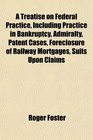 A Treatise on Federal Practice Including Practice in Bankruptcy Admiralty Patent Cases Foreclosure of Railway Mortgages Suits Upon Claims
