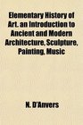Elementary History of Art an Introduction to Ancient and Modern Architecture Sculpture Painting Music