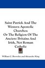 Saint Patrick And The Western Apostolic Churches Or The Religion Of The Ancient Britains And Irish Not Roman Catholic