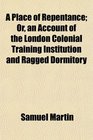 A Place of Repentance Or an Account of the London Colonial Training Institution and Ragged Dormitory