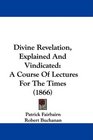 Divine Revelation Explained And Vindicated A Course Of Lectures For The Times