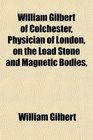 William Gilbert of Colchester Physician of London on the Load Stone and Magnetic Bodies