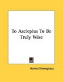 To Asclepius To Be Truly Wise