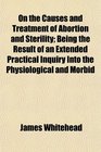On the Causes and Treatment of Abortion and Sterility Being the Result of an Extended Practical Inquiry Into the Physiological and Morbid