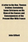 A Letter to the Hon Thomas Erskine Containing Some Strictures on His View of the Causes and Consequences of the Present War With France