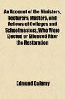 An Account of the Ministers Lecturers Masters and Fellows of Colleges and Schoolmasters Who Were Ejected or Silenced After the Restoration