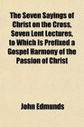 The Seven Sayings of Christ on the Cross Seven Lent Lectures to Which Is Prefixed a Gospel Harmony of the Passion of Christ