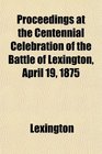 Proceedings at the Centennial Celebration of the Battle of Lexington April 19 1875