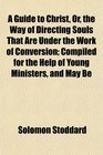 A Guide to Christ Or the Way of Directing Souls That Are Under the Work of Conversion Compiled for the Help of Young Ministers and May Be