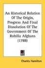 An Historical Relation Of The Origin Progress And Final Dissolution Of The Government Of The Rohilla Afghans
