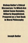 Bishop Butler's Ethical Discourses To Which Are Added Some Remains Hitherto Unpublished Prepared as a Text Book in Moral Philosophy