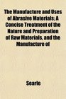 The Manufacture and Uses of Abrasive Materials A Concise Treatment of the Nature and Preparation of Raw Materials and the Manufacture of