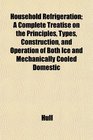 Household Refrigeration A Complete Treatise on the Principles Types Construction and Operation of Both Ice and Mechanically Cooled Domestic