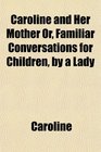 Caroline and Her Mother Or Familiar Conversations for Children by a Lady