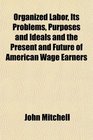 Organized Labor Its Problems Purposes and Ideals and the Present and Future of American Wage Earners
