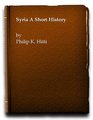 Syria a Short History Being a Condensation of the Author's 'History of Syria Including Lebanon and Palestine'