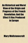 An Historical and Moral View of the Origin and Progress of the French Revolution And the Effect It Has Produced in Europe