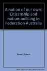 A nation of our own Citizenship and nationbuilding in Federation Australia