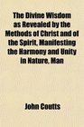 The Divine Wisdom as Revealed by the Methods of Christ and of the Spirit Manifesting the Harmony and Unity in Nature Man