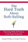 The Hard Truth About SoftSelling Restoring Pride and Purpose to the Sales Profession