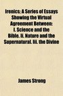 Irenics A Series of Essays Showing the Virtual Agreement Between I Science and the Bible Ii Nature and the Supernatural Iii the Divine