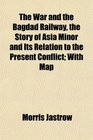 The War and the Bagdad Railway the Story of Asia Minor and Its Relation to the Present Conflict With Map