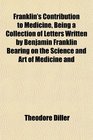 Franklin's Contribution to Medicine Being a Collection of Letters Written by Benjamin Franklin Bearing on the Science and Art of Medicine and