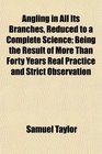 Angling in All Its Branches Reduced to a Complete Science Being the Result of More Than Forty Years Real Practice and Strict Observation