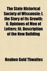 The State Historical Society of Wisconsin I the Story of Its Growth Ii Opinions of Men of Letters Iii Description of the New Building