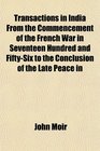 Transactions in India From the Commencement of the French War in Seventeen Hundred and FiftySix to the Conclusion of the Late Peace in