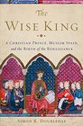 The Wise King A Christian Prince Muslim Spain and the Birth of the Renaissance