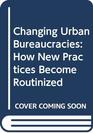 Changing Urban Bureaucracies How New Practices Become Routinized