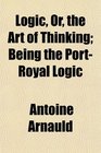 Logic Or the Art of Thinking Being the PortRoyal Logic