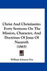 Christ And Christianity Forty Sermons On The Mission Character And Doctrines Of Jesus Of Nazareth
