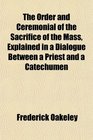 The Order and Ceremonial of the Sacrifice of the Mass Explained in a Dialogue Between a Priest and a Catechumen