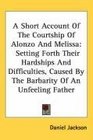A Short Account Of The Courtship Of Alonzo And Melissa Setting Forth Their Hardships And Difficulties Caused By The Barbarity Of An Unfeeling Father