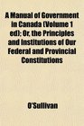 A Manual of Government in Canada  Or the Principles and Institutions of Our Federal and Provincial Constitutions