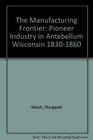 The Manufacturing Frontier Pioneer Industry in Antebellum Wisconsin 18301860
