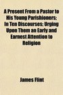 A Present From a Pastor to His Young Parishioners In Ten Discourses Urging Upon Them an Early and Earnest Attention to Religion