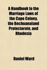A Handbook to the Marriage Laws of the Cape Colony the Bechuanaland Protectorate and Rhodesia