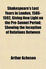 Shakespeare's Lost Years in London 15861592 Giving New Light on the PreSonnet Period Showing the Inception of Relations Between