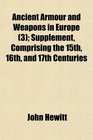 Ancient Armour and Weapons in Europe  Supplement Comprising the 15th 16th and 17th Centuries