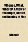 Whence What Where A View of the Origin Nature and Destiny of Man