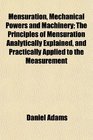 Mensuration Mechanical Powers and Machinery The Principles of Mensuration Analytically Explained and Practically Applied to the Measurement