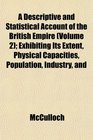 A Descriptive and Statistical Account of the British Empire  Exhibiting Its Extent Physical Capacities Population Industry and