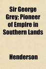 Sir George Grey Pioneer of Empire in Southern Lands