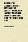 A Course of Lectures on the Government Constitution and Laws of Scotland From the Earliest Time to the Present Time