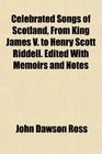 Celebrated Songs of Scotland From King James V to Henry Scott Riddell Edited With Memoirs and Notes