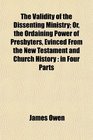 The Validity of the Dissenting Ministry Or the Ordaining Power of Presbyters Evinced From the New Testament and Church History in Four Parts