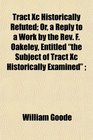 Tract Xc Historically Refuted Or a Reply to a Work by the Rev F Oakeley Entitled the Subject of Tract Xc Historically Examined